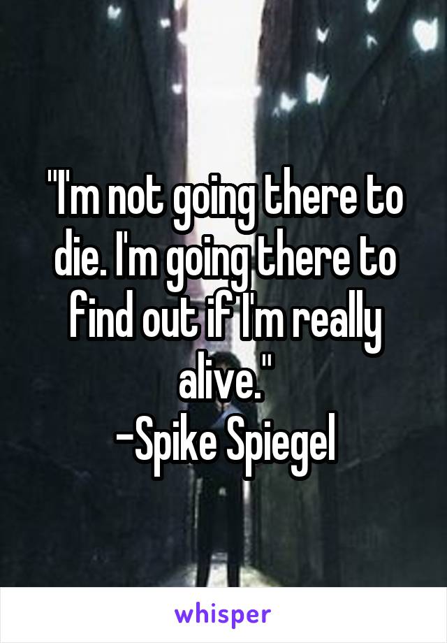 "I'm not going there to die. I'm going there to find out if I'm really alive."
-Spike Spiegel