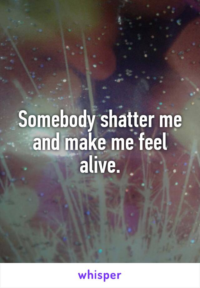  Somebody shatter me and make me feel alive.