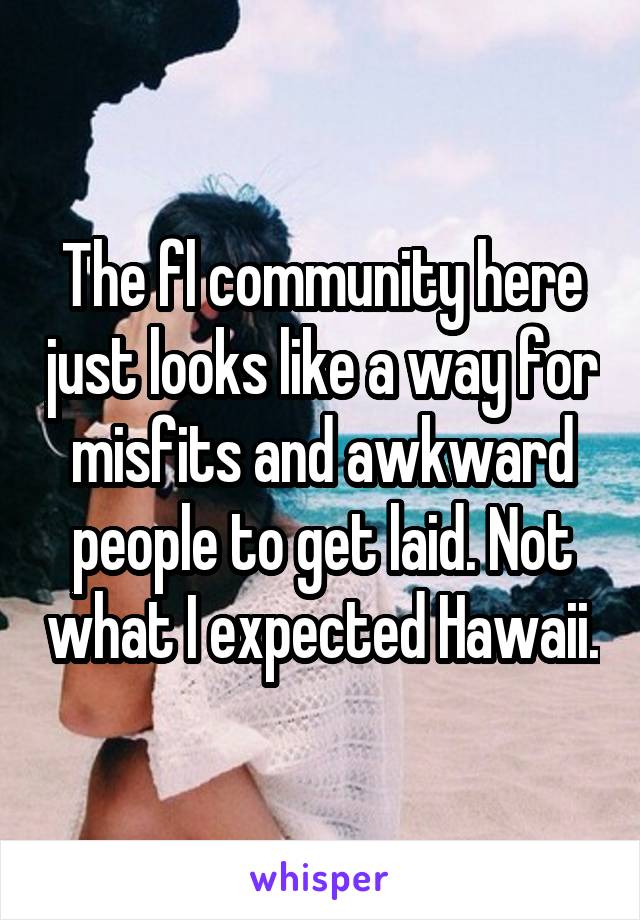 The fl community here just looks like a way for misfits and awkward people to get laid. Not what I expected Hawaii.