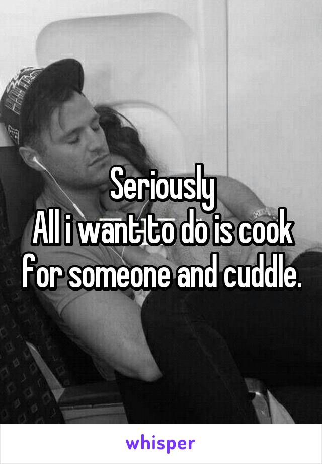 Seriously
All i want to do is cook for someone and cuddle.