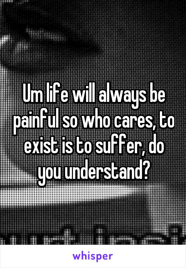 Um life will always be painful so who cares, to exist is to suffer, do you understand?