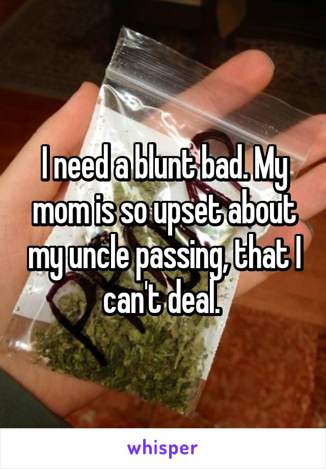 I need a blunt bad. My mom is so upset about my uncle passing, that I can't deal. 