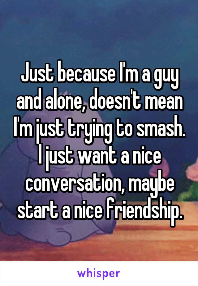 Just because I'm a guy and alone, doesn't mean I'm just trying to smash. I just want a nice conversation, maybe start a nice friendship.