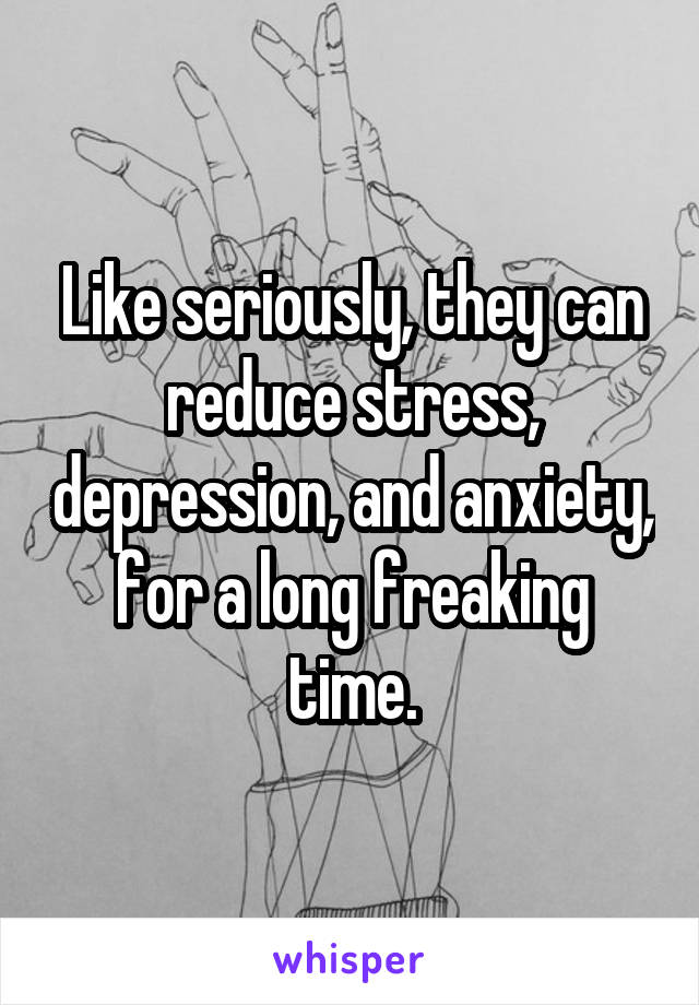 Like seriously, they can reduce stress, depression, and anxiety, for a long freaking time.