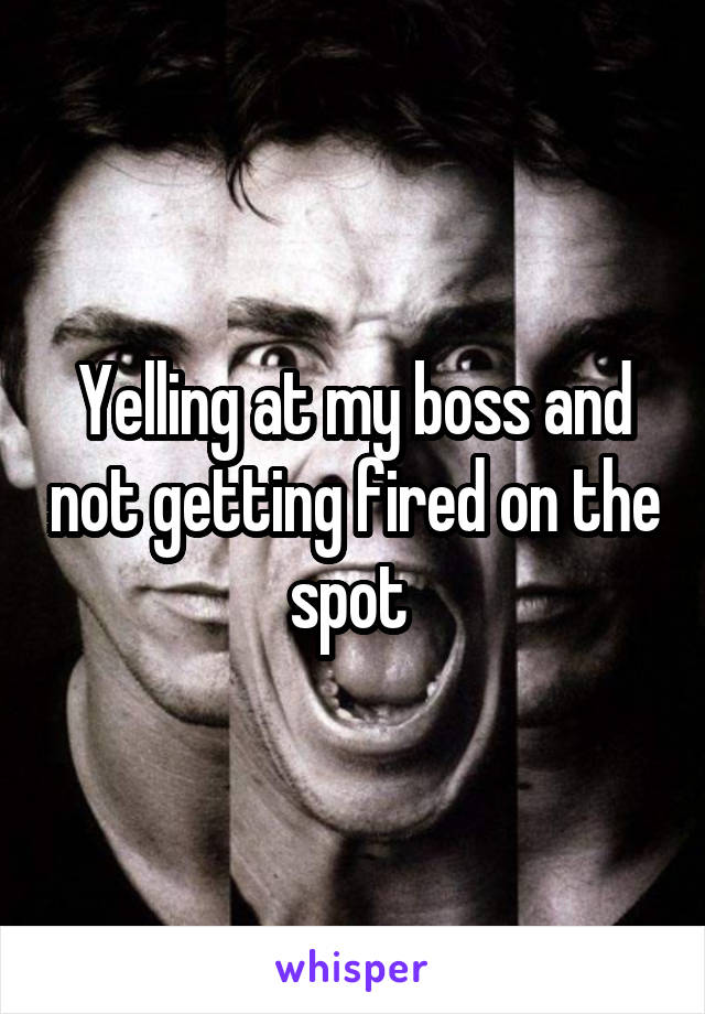 Yelling at my boss and not getting fired on the spot 