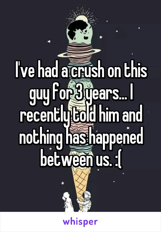 I've had a crush on this guy for 3 years... I recently told him and nothing has happened between us. :(