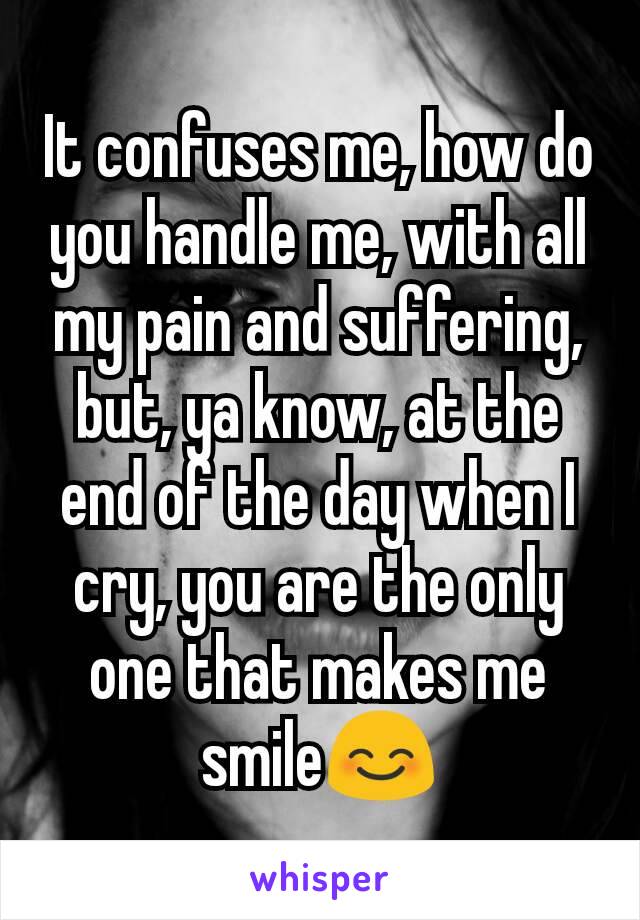 It confuses me, how do you handle me, with all my pain and suffering, but, ya know, at the end of the day when I cry, you are the only one that makes me smile😊