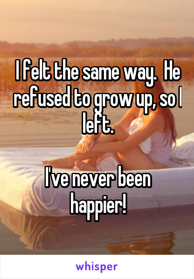 I felt the same way.  He refused to grow up, so I left.

I've never been happier!