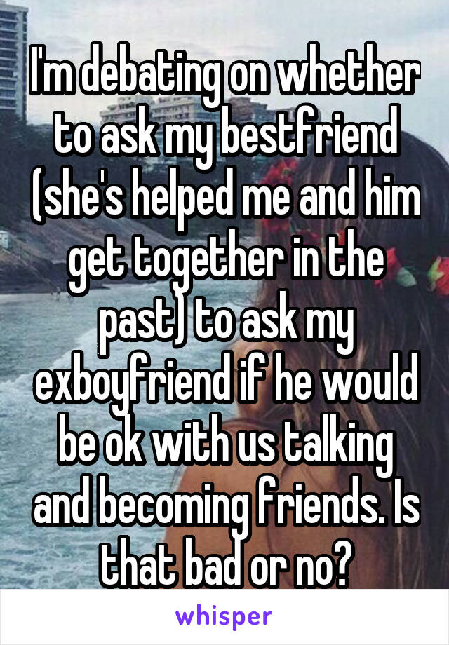I'm debating on whether to ask my bestfriend (she's helped me and him get together in the past) to ask my exboyfriend if he would be ok with us talking and becoming friends. Is that bad or no?