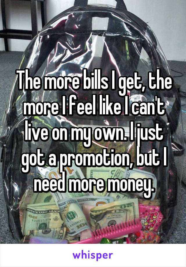 The more bills I get, the more I feel like I can't live on my own. I just got a promotion, but I need more money.