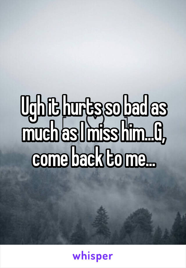Ugh it hurts so bad as much as I miss him...G, come back to me...