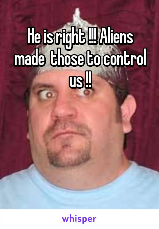 He is right !!! Aliens made  those to control us !!




