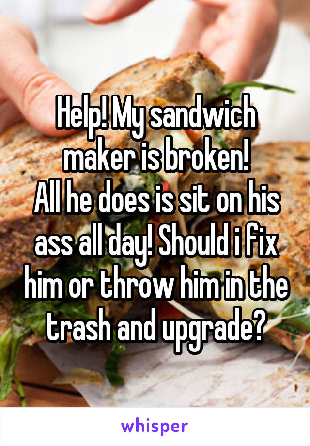 Help! My sandwich maker is broken!
All he does is sit on his ass all day! Should i fix him or throw him in the trash and upgrade?