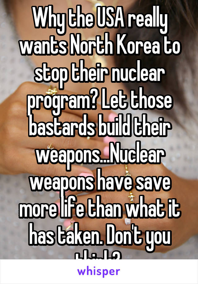Why the USA really wants North Korea to stop their nuclear program? Let those bastards build their weapons...Nuclear weapons have save more life than what it has taken. Don't you think? 