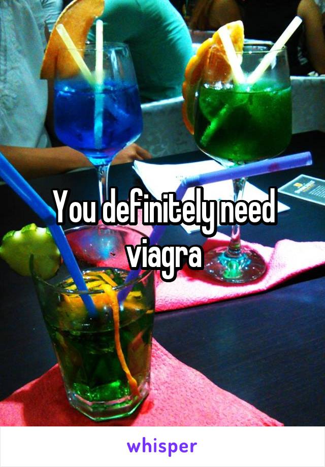 You definitely need viagra