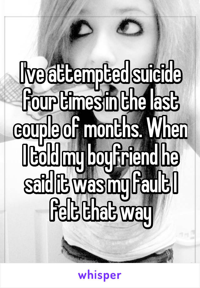 I've attempted suicide four times in the last couple of months. When I told my boyfriend he said it was my fault I felt that way