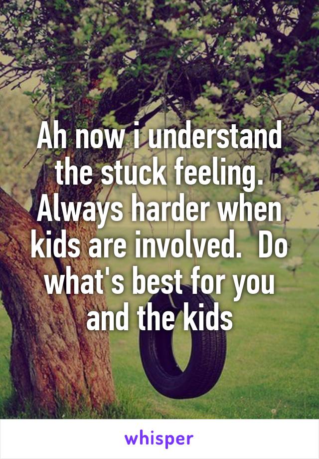 Ah now i understand the stuck feeling. Always harder when kids are involved.  Do what's best for you and the kids