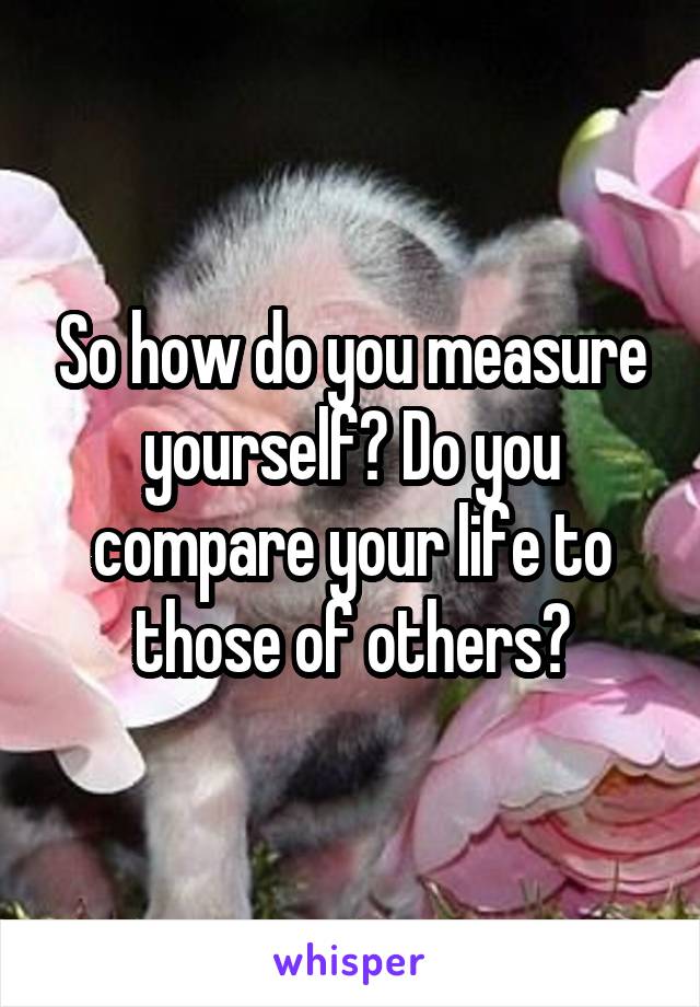 So how do you measure yourself? Do you compare your life to those of others?