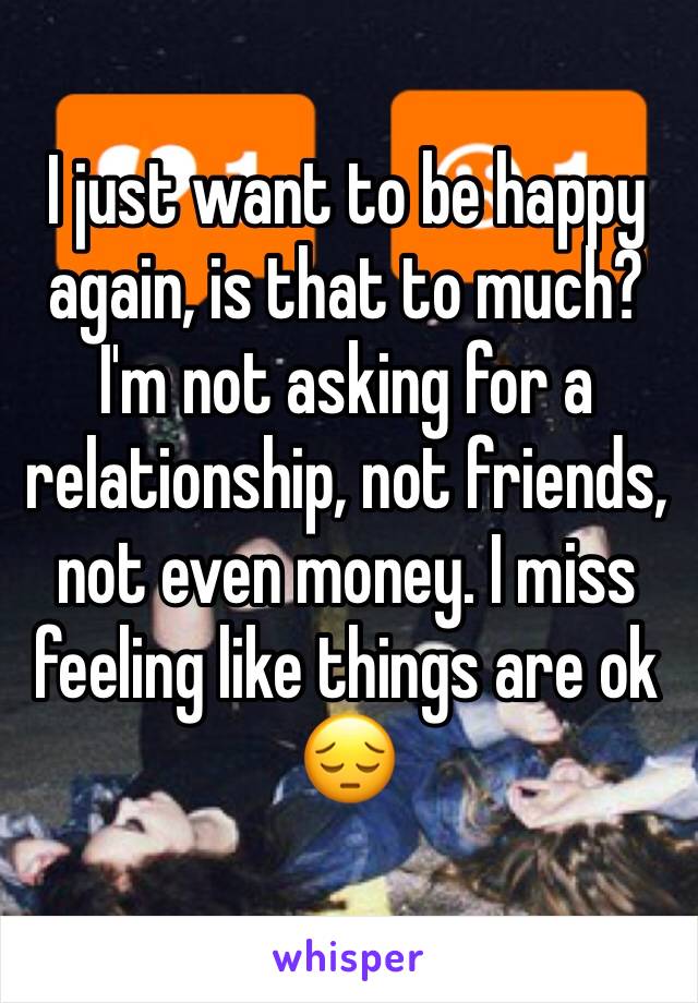 I just want to be happy again, is that to much? I'm not asking for a relationship, not friends, not even money. I miss feeling like things are ok 😔