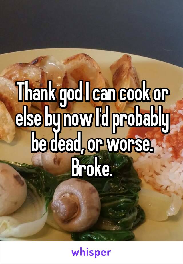 Thank god I can cook or else by now I'd probably be dead, or worse. Broke.