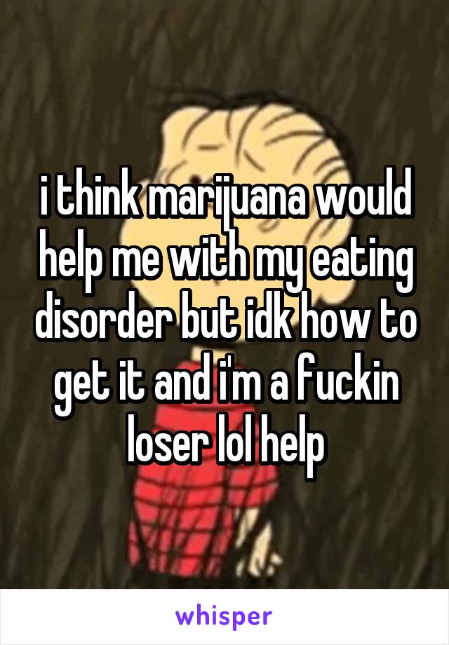 i think marijuana would help me with my eating disorder but idk how to get it and i'm a fuckin loser lol help
