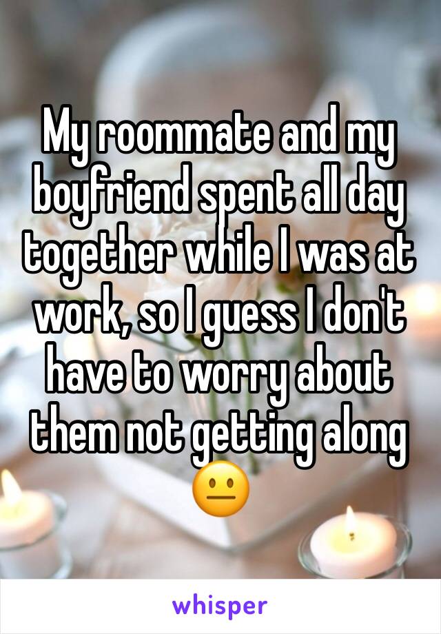 My roommate and my boyfriend spent all day together while I was at work, so I guess I don't have to worry about them not getting along 😐