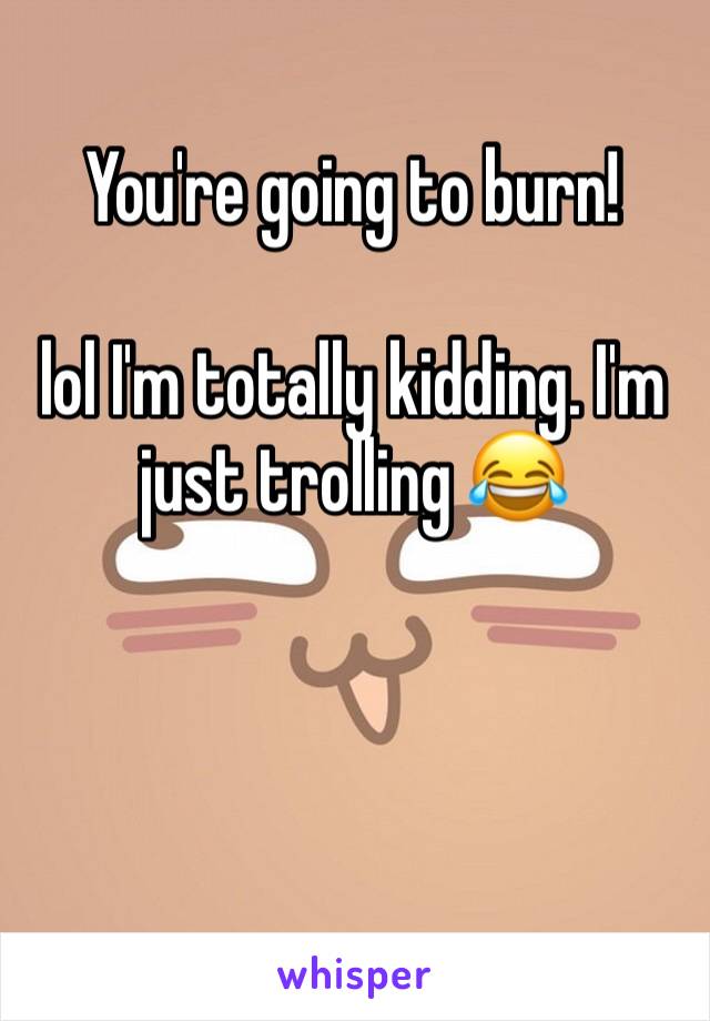 You're going to burn! 

lol I'm totally kidding. I'm just trolling 😂