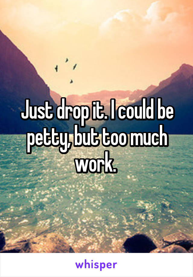 Just drop it. I could be petty, but too much work. 