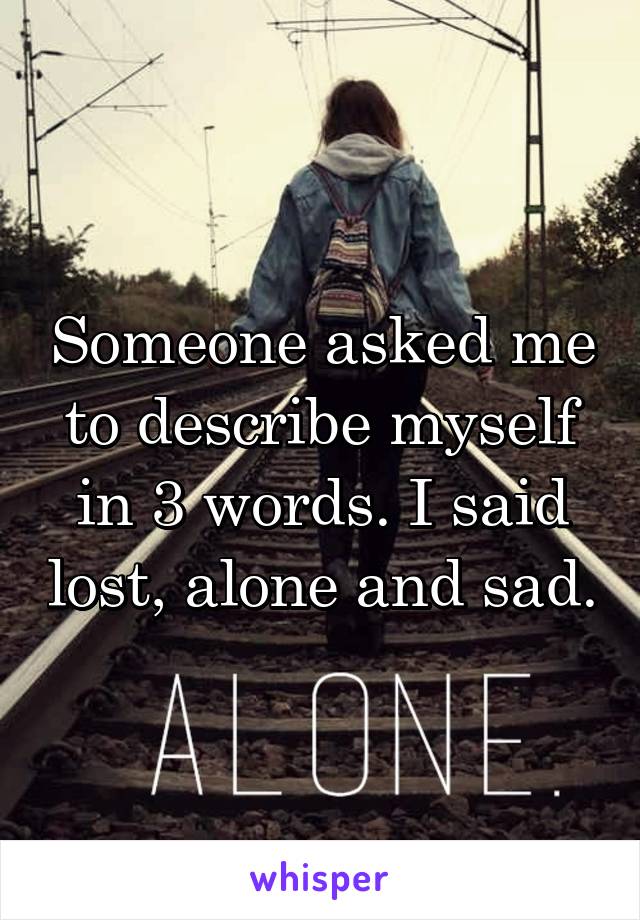 Someone asked me to describe myself in 3 words. I said lost, alone and sad.