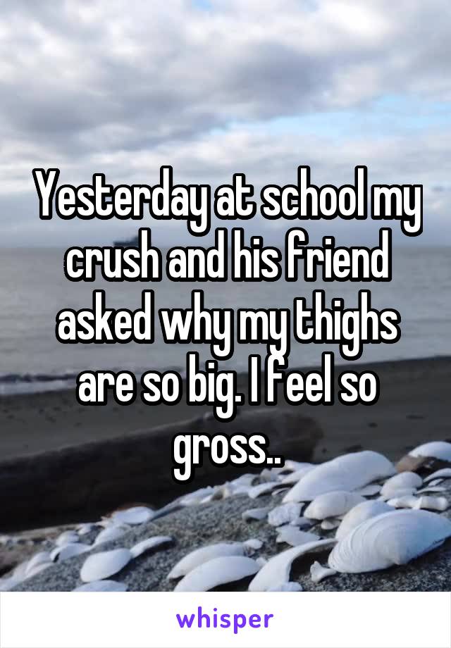 Yesterday at school my crush and his friend asked why my thighs are so big. I feel so gross..