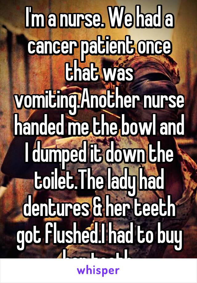 I'm a nurse. We had a cancer patient once that was vomiting.Another nurse handed me the bowl and I dumped it down the toilet.The lady had dentures & her teeth got flushed.I had to buy her teeth 