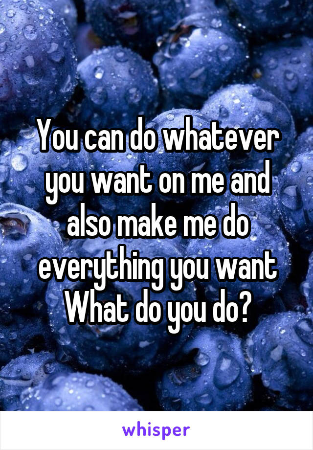 You can do whatever you want on me and also make me do everything you want
What do you do?