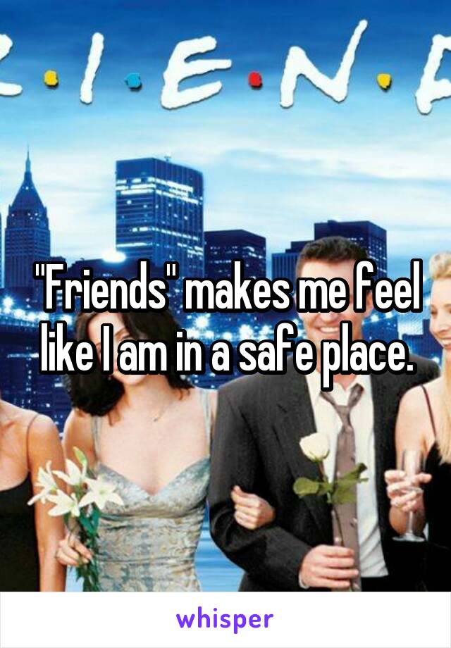 "Friends" makes me feel like I am in a safe place.