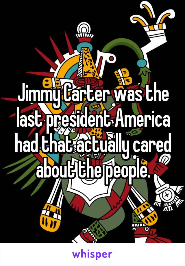 Jimmy Carter was the last president America had that actually cared about the people.