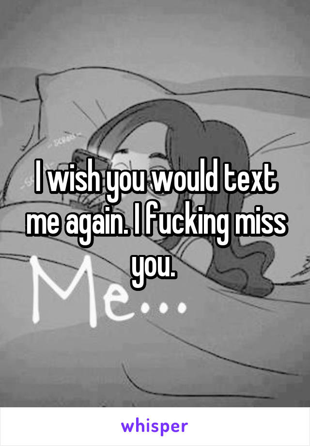 I wish you would text me again. I fucking miss you. 