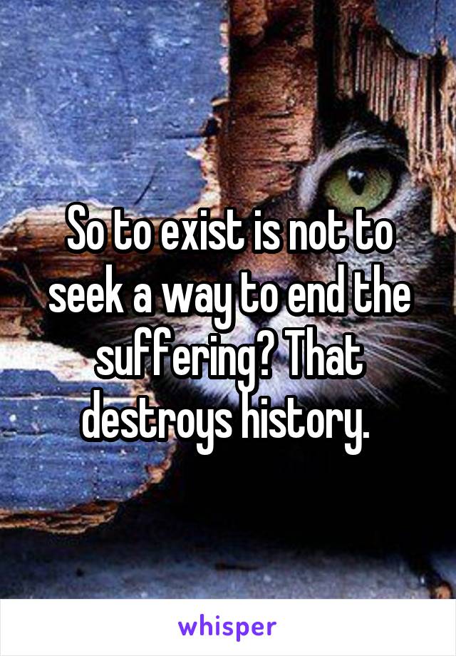 So to exist is not to seek a way to end the suffering? That destroys history. 