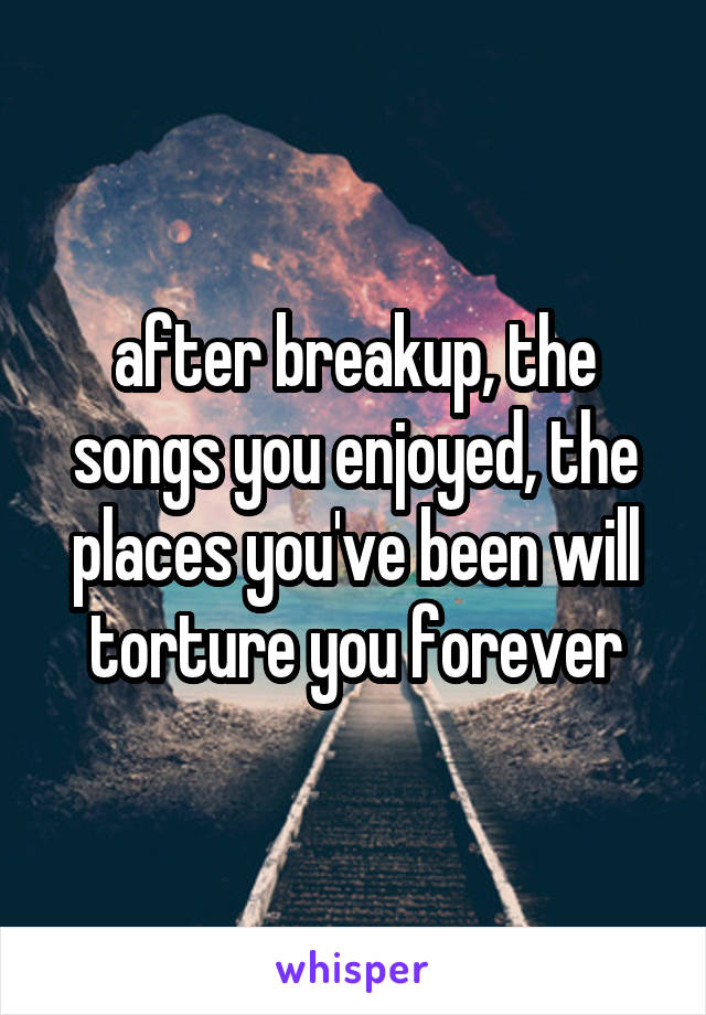 after breakup, the songs you enjoyed, the places you've been will torture you forever
