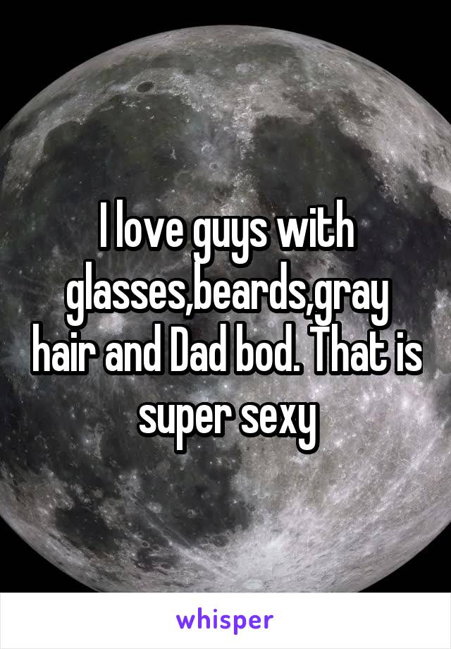 I love guys with glasses,beards,gray hair and Dad bod. That is super sexy