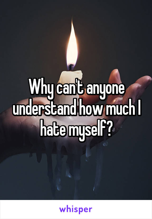 Why can't anyone understand how much I hate myself?
