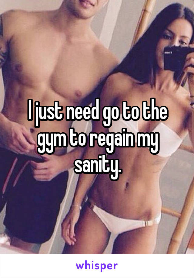I just need go to the gym to regain my sanity.