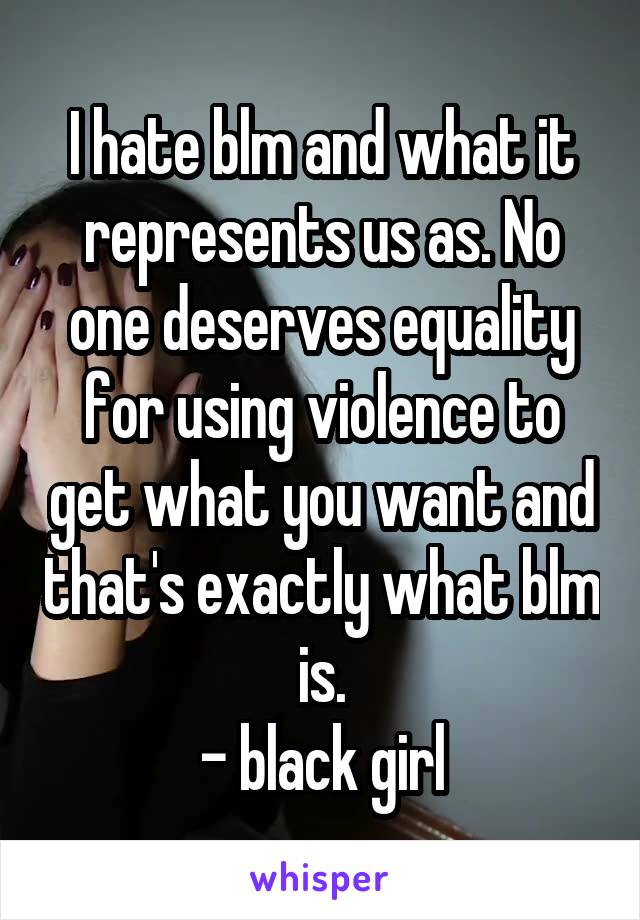 I hate blm and what it represents us as. No one deserves equality for using violence to get what you want and that's exactly what blm is.
- black girl
