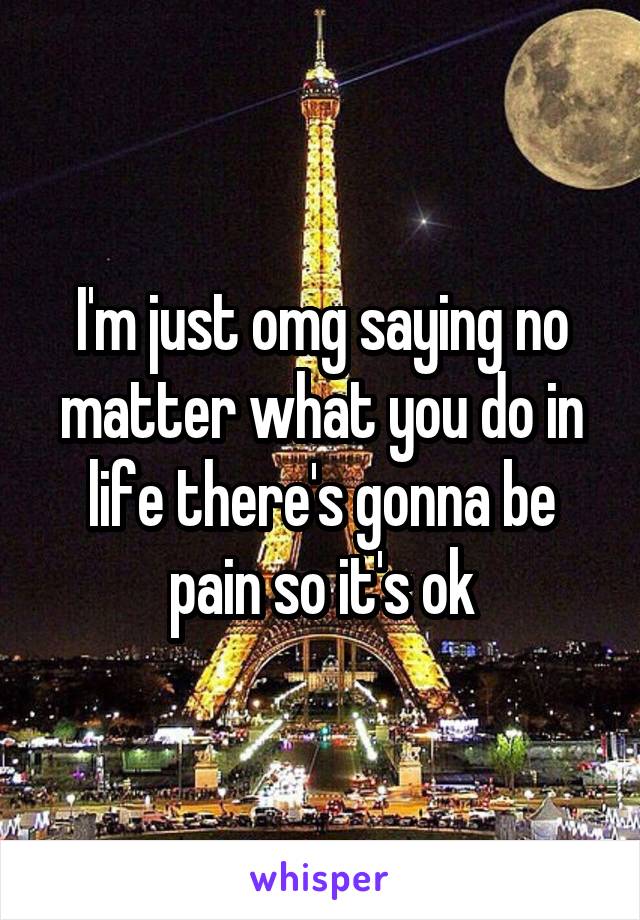 I'm just omg saying no matter what you do in life there's gonna be pain so it's ok