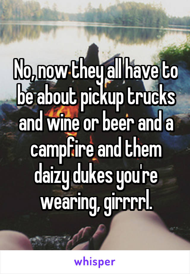 No, now they all have to be about pickup trucks and wine or beer and a campfire and them daizy dukes you're wearing, girrrrl.