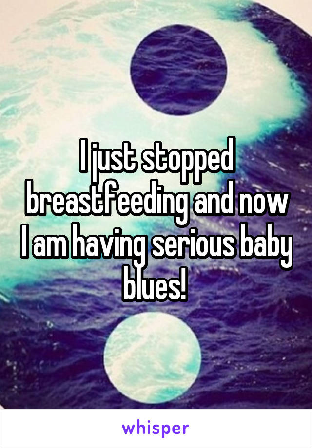 I just stopped breastfeeding and now I am having serious baby blues! 