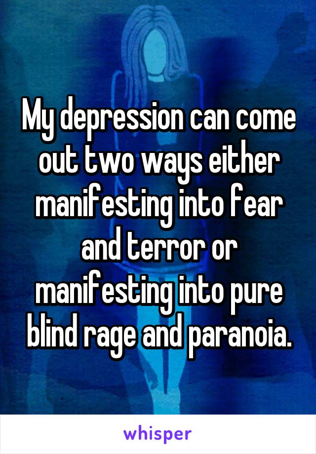 My depression can come out two ways either manifesting into fear and terror or manifesting into pure blind rage and paranoia.