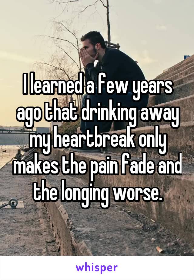 I learned a few years ago that drinking away my heartbreak only makes the pain fade and the longing worse.