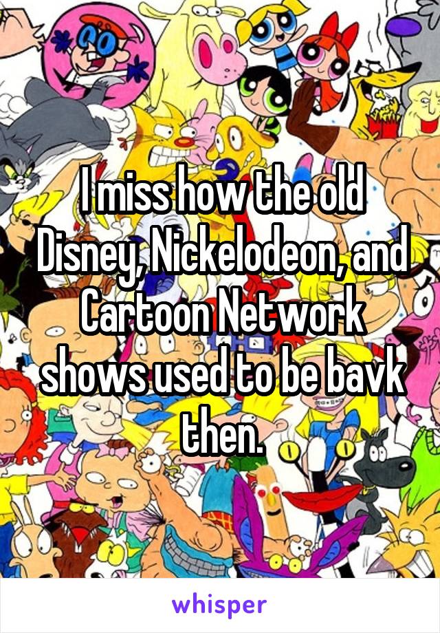 I miss how the old Disney, Nickelodeon, and Cartoon Network shows used to be bavk then.