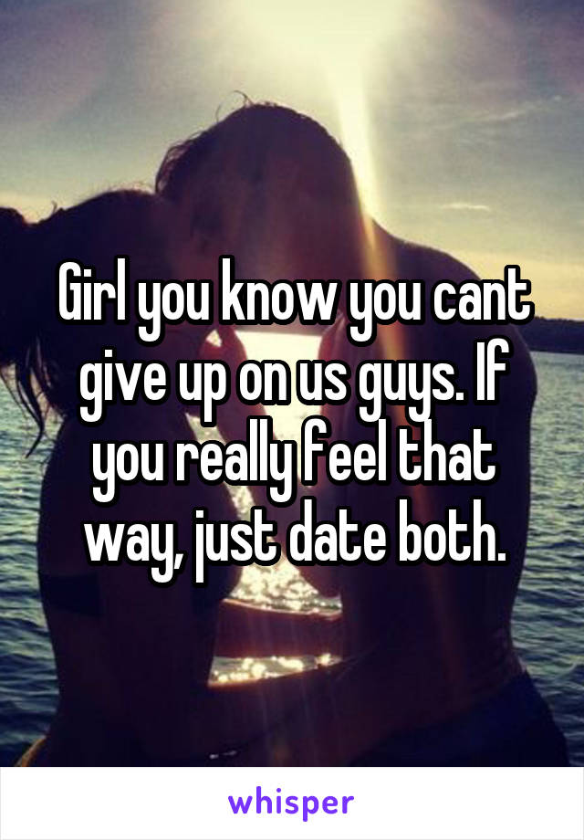 Girl you know you cant give up on us guys. If you really feel that way, just date both.