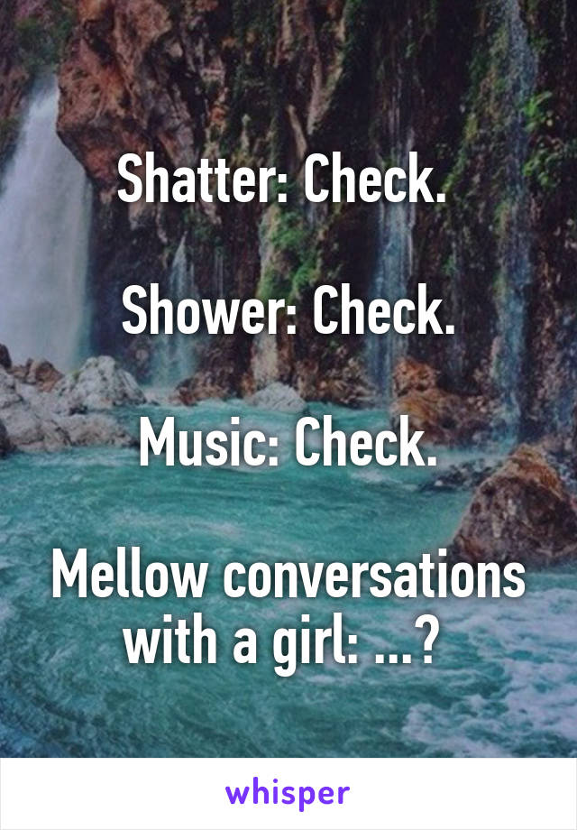Shatter: Check. 

Shower: Check.

Music: Check.

Mellow conversations with a girl: ...? 