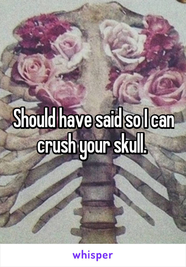 Should have said so I can crush your skull. 